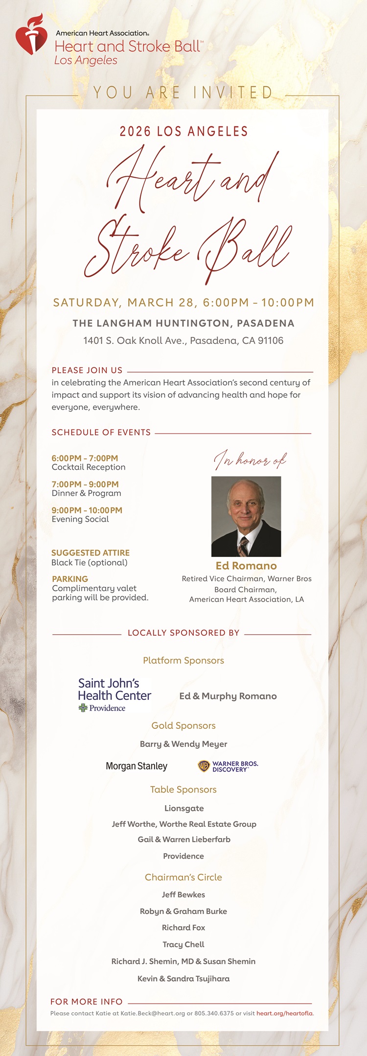 American Heart Association Heart and Stroke Ball Logo YOU ARE INVITED 2026 LOS ANGELES Heart and Stroke Ball Saturday, March 28th, 6:00 PM – 10:00 PM 1401 S. Oak Knoll Ave., Pasadena, CA 91106 Please join us in celebrating the American Heart Association’s second century of impact and support its vision of advancing health and hope for everyone, everywhere. SCHEDULE OF EVENTS 6:00 PM – 7:00 PM Cocktail Reception 7:00 PM – 9:00 PM Dinner & Program 9:00 PM – 10:00 PM Evening Social Suggested Attire Black Tie (optional) Parking Complimentary valet parking will be provided. Photo of Board Chairman Ed Romano. LOCALLY SPONSERED BY Platform Sponsors Providence Saint John’s Health Center Logo Ed & Murphy Romano Gold Sponsors Barry & Wendy Meyer Morgan Stanley logo Warner Bros. Discovery logo Table Sponsors Lionsgate Jeff Worthe, Worthe Real Estate Group Gail & Warren Lieberfarb Providence Chairman’s Circle Jeff Bewkes Robyn & Graham Burke Richard Fox Tracy Chell Richard J. Shemin, MD & Susan Shemin Kevin & Sandra Tsujihara FOR MORE INFO Please contact Katie at Katie.Beck@heart.org or 805.340.6375 or visit heart.org/heartofla